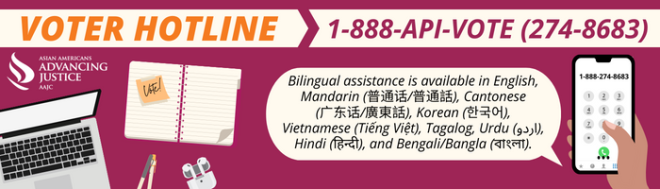 Advancing Justice | AAJC and APIA Vote run a hotline where voters can get answers to their questions about voting and receive assistance in nine Asian languages. Call 1-888-API-VOTE or 1-888-274-8683 for assistance.
