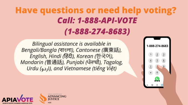Have questions or need help voting? Call 1-888-API-VOTE (1-888-274-8683). Bilingual assistance is available in English, Punjabi (ਪੰਜਾਬੀ), Mandarin (普通話), Cantonese (廣東話), Korean (한국어), Vietnamese (tiếng Việt), Tagalog, Urdu  (اردو), Hindi (हिंदी), and Bengali/Bangla (বাংলা).