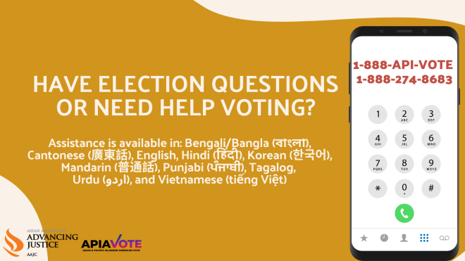 Advancing Justice | AAJC and APIA Vote run a hotline where voters can get answers to their questions about voting and receive assistance in nine Asian languages. Call 1-888-API-VOTE or 1-888-274-8683 for assistance.
